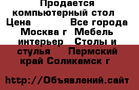 Продается компьютерный стол › Цена ­ 2 000 - Все города, Москва г. Мебель, интерьер » Столы и стулья   . Пермский край,Соликамск г.